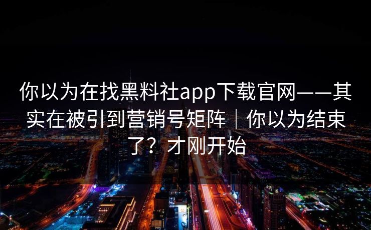 你以为在找黑料社app下载官网——其实在被引到营销号矩阵｜你以为结束了？才刚开始