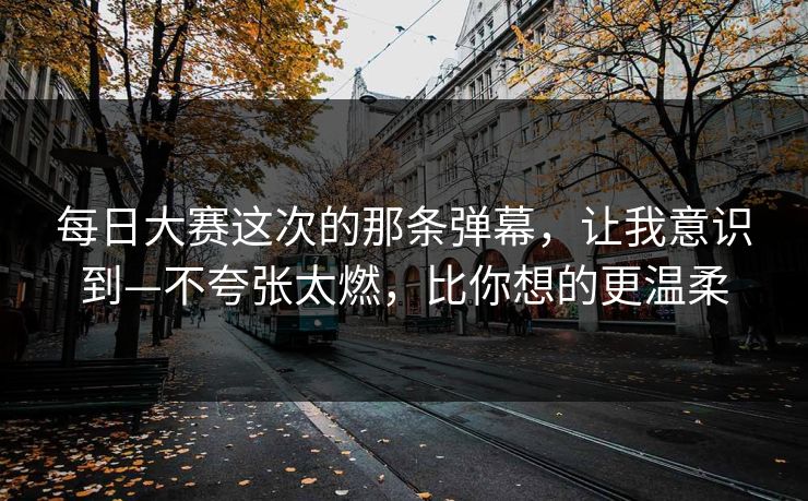 每日大赛这次的那条弹幕，让我意识到—不夸张太燃，比你想的更温柔