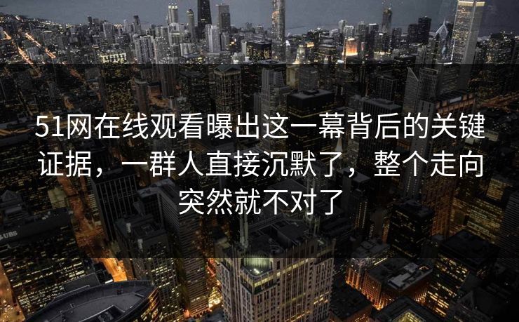 51网在线观看曝出这一幕背后的关键证据，一群人直接沉默了，整个走向突然就不对了