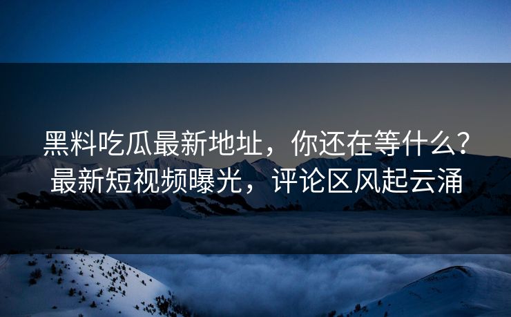 黑料吃瓜最新地址,你还在等什么?最新短视频曝光,评论区风起云涌 黑料吃瓜最新地址,你还在等什么?最新短视频曝光,评论区风起云涌