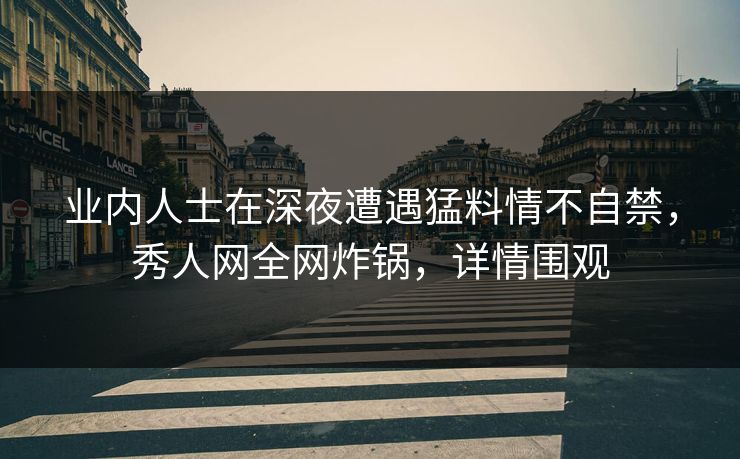业内人士在深夜遭遇猛料情不自禁，秀人网全网炸锅，详情围观