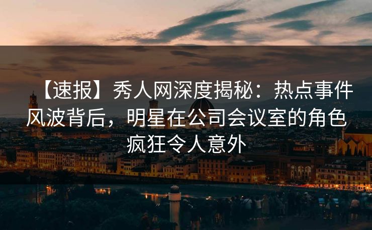 【速报】秀人网深度揭秘：热点事件风波背后，明星在公司会议室的角色疯狂令人意外