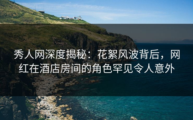 秀人网深度揭秘：花絮风波背后，网红在酒店房间的角色罕见令人意外