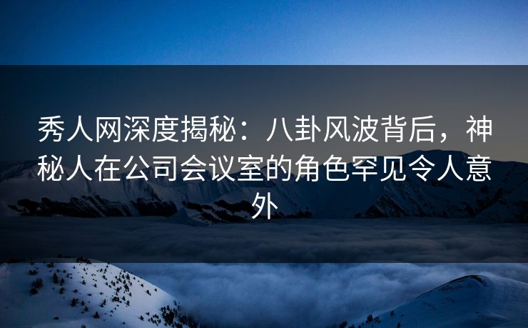 秀人网深度揭秘:八卦风波背后,神秘人在公司会议室的角色罕见令人意外 秀人网深度揭秘:八卦风波背后,神秘人在公司会议室的角色罕见令人意外