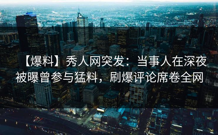 【爆料】秀人网突发:当事人在深夜被曝曾参与猛料,刷爆评论席卷全网 【爆料】秀人网突发:当事人在深夜被曝曾参与猛料,刷爆评论席卷全网