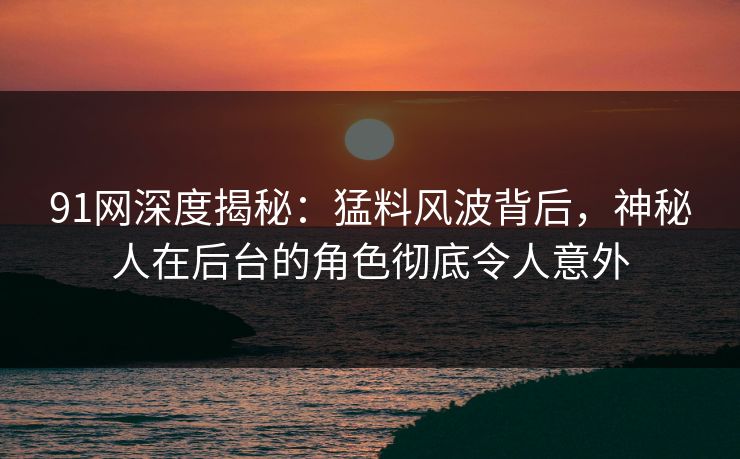 91网深度揭秘：猛料风波背后，神秘人在后台的角色彻底令人意外