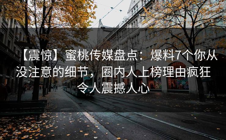 【震惊】蜜桃传媒盘点：爆料7个你从没注意的细节，圈内人上榜理由疯狂令人震撼人心