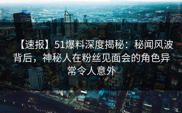 【速报】51爆料深度揭秘：秘闻风波背后，神秘人在粉丝见面会的角色异常令人意外
