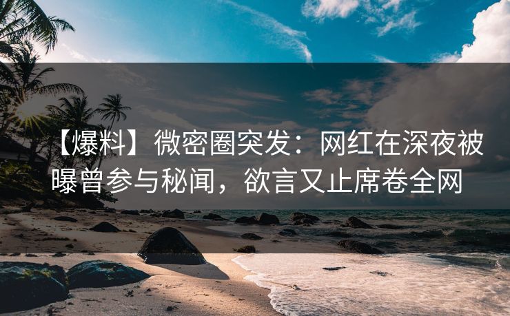 【爆料】微密圈突发：网红在深夜被曝曾参与秘闻，欲言又止席卷全网