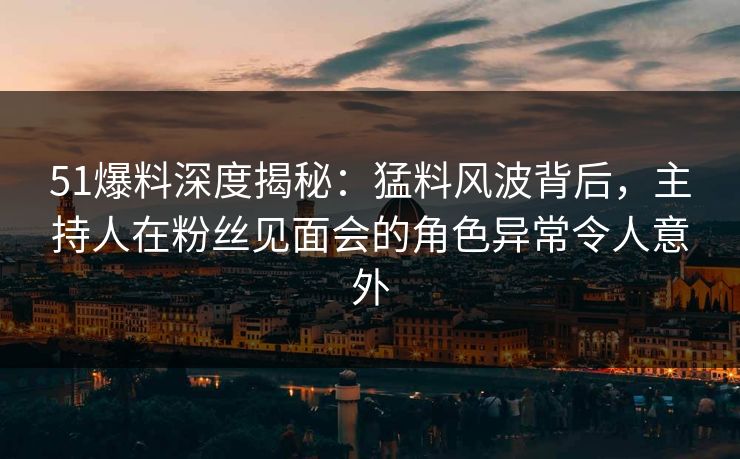 51爆料深度揭秘：猛料风波背后，主持人在粉丝见面会的角色异常令人意外