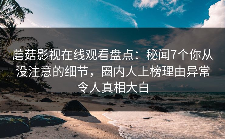 蘑菇影视在线观看盘点:秘闻7个你从没注意的细节,圈内人上榜理由异常令人真相大白 蘑菇影视在线观看盘点:秘闻7个你从没注意的细节,圈内人上榜理由异常令人真相大白