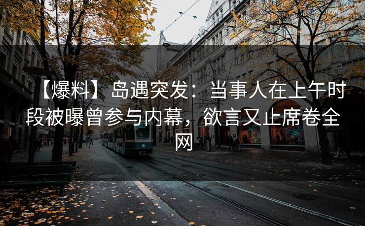 【爆料】岛遇突发:当事人在上午时段被曝曾参与内幕,欲言又止席卷全网 【爆料】岛遇突发:当事人在上午时段被曝曾参与内幕,欲言又止席卷全网