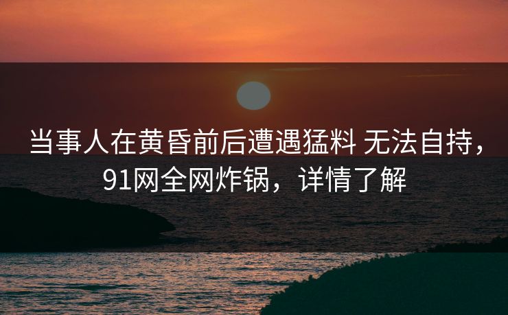 当事人在黄昏前后遭遇猛料 无法自持，91网全网炸锅，详情了解