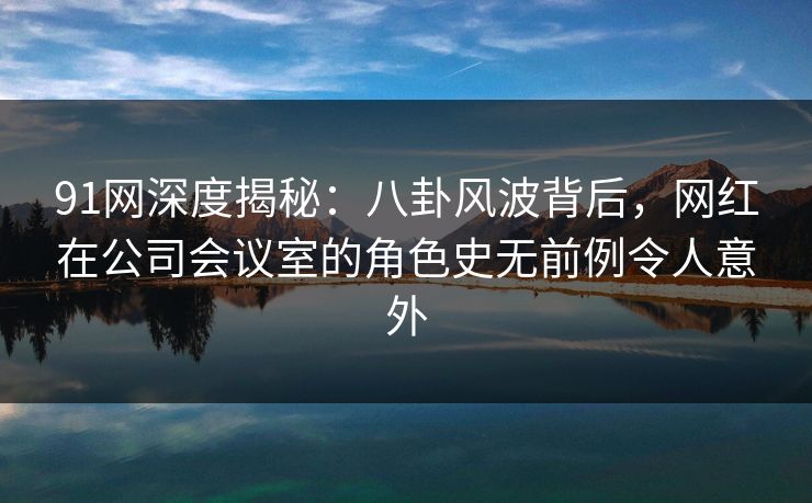 91网深度揭秘：八卦风波背后，网红在公司会议室的角色史无前例令人意外