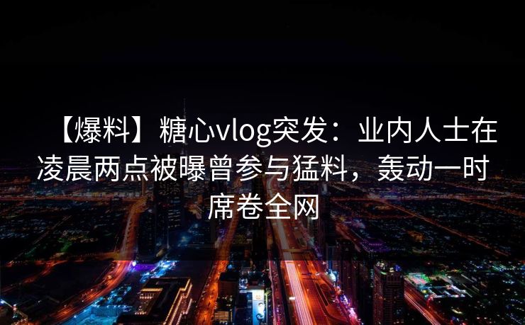 【爆料】糖心vlog突发：业内人士在凌晨两点被曝曾参与猛料，轰动一时席卷全网