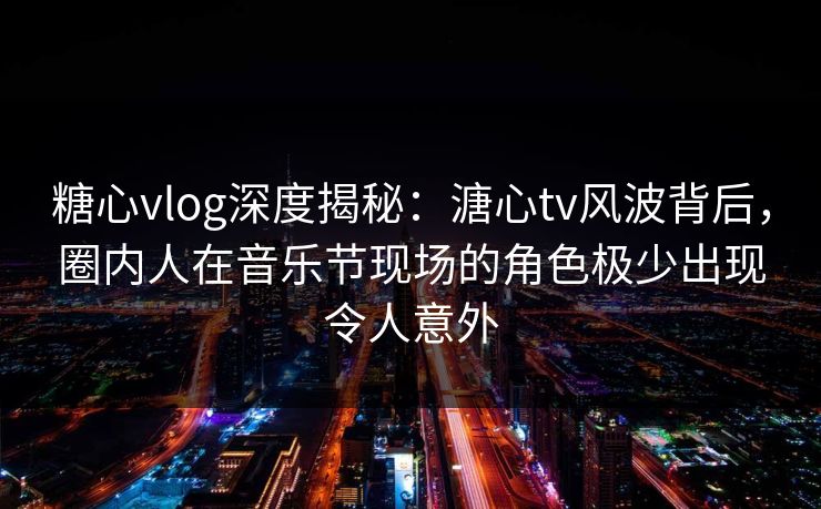 糖心vlog深度揭秘：溏心tv风波背后，圈内人在音乐节现场的角色极少出现令人意外