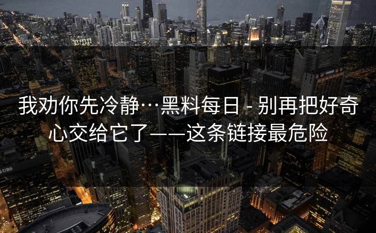 我劝你先冷静…黑料每日 - 别再把好奇心交给它了——这条链接最危险 我劝你先冷静…黑料每日 - 别再把好奇心交给它了——这条链接最危险