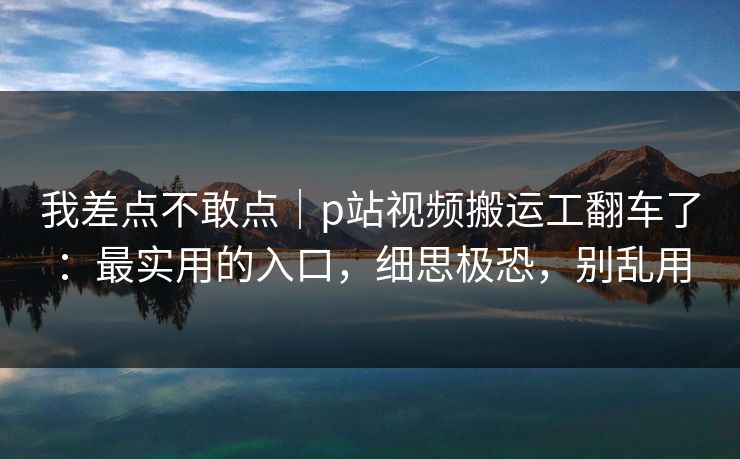 我差点不敢点｜p站视频搬运工翻车了：最实用的入口，细思极恐，别乱用