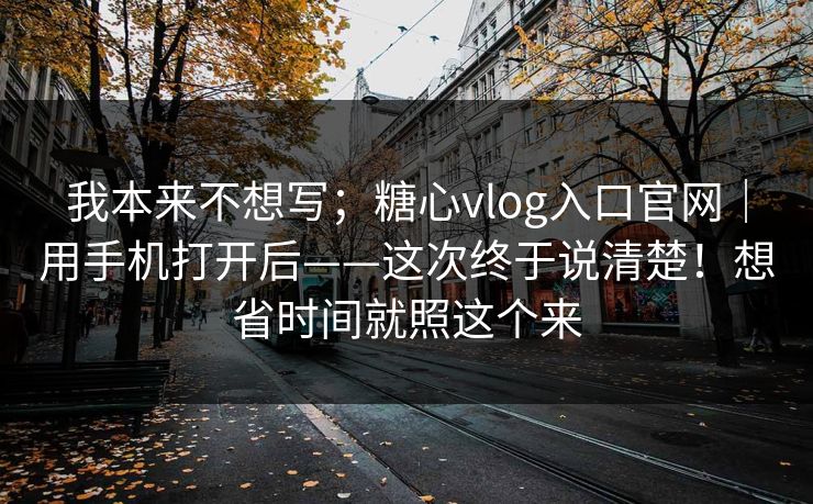 我本来不想写；糖心vlog入口官网｜用手机打开后——这次终于说清楚！想省时间就照这个来