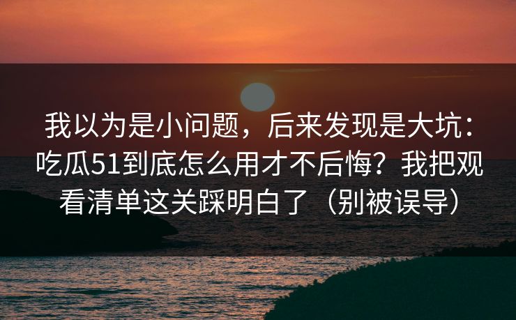 我以为是小问题，后来发现是大坑：吃瓜51到底怎么用才不后悔？我把观看清单这关踩明白了（别被误导）